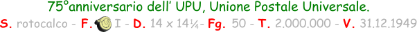 75°anniversario dell’ UPU, Unione Postale Universale. S. rotocalco - F.      I - D. 14 x 14   - Fg. 50 - T. 2.000.000 - V. 31.12.1949 1 / 4