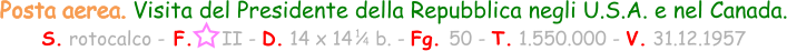 1 / 4 Posta aerea. Visita del Presidente della Repubblica negli U.S.A. e nel Canada. S. rotocalco - F.     II - D. 14 x 14    b. - Fg. 50 - T. 1.550.000 - V. 31.12.1957