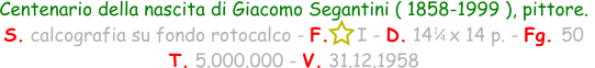 1 / 4 Centenario della nascita di Giacomo Segantini ( 1858-1999 ), pittore. S. calcografia su fondo rotocalco - F.     I - D. 14   x 14 p. - Fg. 50   T. 5.000.000 - V. 31.12.1958