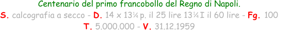 1 / 4 Centenario del primo francobollo del Regno di Napoli. S. calcografia a secco - D. 14 x 13   p. il 25 lire 13   I il 60 lire - Fg. 100  T. 5.000.000 - V. 31.12.1959 1 / 4