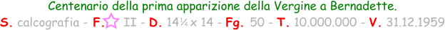 1 / 4 Centenario della prima apparizione della Vergine a Bernadette. S. calcografia - F.     II - D. 14   x 14 - Fg. 50 - T. 10.000.000 - V. 31.12.1959