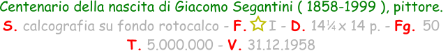 1 / 4 Centenario della nascita di Giacomo Segantini ( 1858-1999 ), pittore. S. calcografia su fondo rotocalco - F.     I - D. 14   x 14 p. - Fg. 50   T. 5.000.000 - V. 31.12.1958