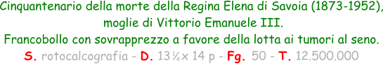 1 4 Cinquantenario della morte della Regina Elena di Savoia (1873-1952),  moglie di Vittorio Emanuele III.  Francobollo con sovrapprezzo a favore della lotta ai tumori al seno. S. rotocalcografia - D. 13   x 14 p - Fg. 50 - T. 12.500.000