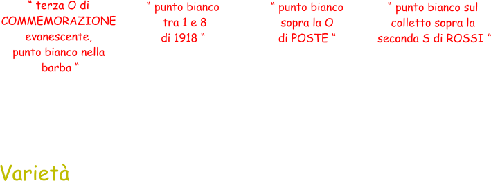 “ terza O di  COMMEMORAZIONE  evanescente,  punto bianco nella  barba “ Varietà  “ punto bianco  tra 1 e 8  di 1918 “ “ punto bianco  sopra la O  di POSTE “ “ punto bianco sul  colletto sopra la  seconda S di ROSSI “