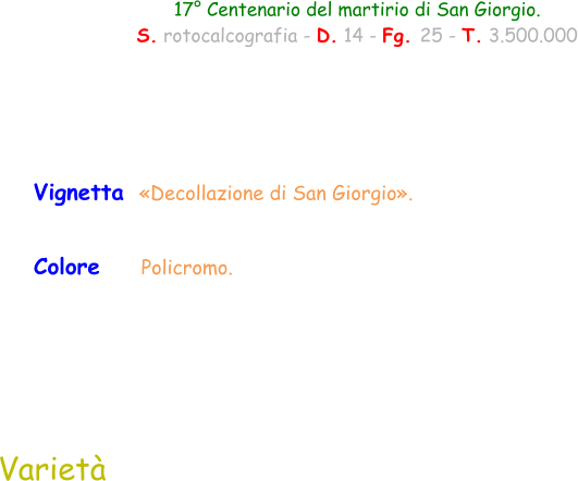 Colore     Policromo.  Vignetta  «Decollazione di San Giorgio».  Varietà  17° Centenario del martirio di San Giorgio. S. rotocalcografia - D. 14 - Fg. 25 - T. 3.500.000