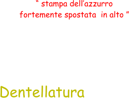 Dentellatura “ stampa dell’azzurro  fortemente spostata  in alto ”