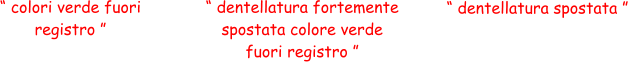 “ colori verde fuori  registro ” “ dentellatura spostata ” “ dentellatura fortemente  spostata colore verde  fuori registro ”