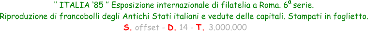 ‘’ ITALIA ‘85 ‘’ Esposizione internazionale di filatelia a Roma. 6  serie.  Riproduzione di francobolli degli Antichi Stati italiani e vedute delle capitali. Stampati in foglietto.  S. offset - D. 14 - T. 3.000.000 a