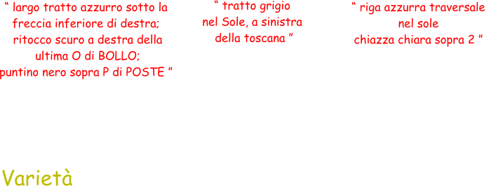 “ largo tratto azzurro sotto la  freccia inferiore di destra;  ritocco scuro a destra della  ultima O di BOLLO;  puntino nero sopra P di POSTE ” “ tratto grigio  nel Sole, a sinistra  della toscana ” “ riga azzurra traversale  nel sole  chiazza chiara sopra 2 ” Varietà
