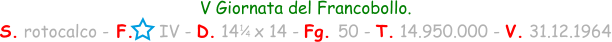 1 / 4 V Giornata del Francobollo. S. rotocalco - F.     IV - D. 14   x 14 - Fg. 50 - T. 14.950.000 - V. 31.12.1964