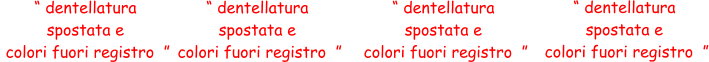 “ dentellatura  spostata e  colori fuori registro  ” “ dentellatura  spostata e  colori fuori registro  ” “ dentellatura  spostata e  colori fuori registro  ” “ dentellatura  spostata e  colori fuori registro  ”