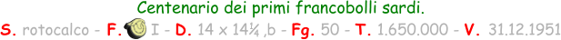 Centenario dei primi francobolli sardi.  S. rotocalco - F.      I - D. 14 x 14   ,b - Fg. 50 - T. 1.650.000 - V. 31.12.1951 1 4