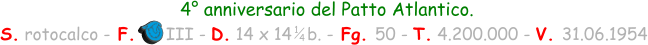 4° anniversario del Patto Atlantico.  S. rotocalco - F.      III - D. 14 x 14   b. - Fg. 50 - T. 4.200.000 - V. 31.06.1954 1 4