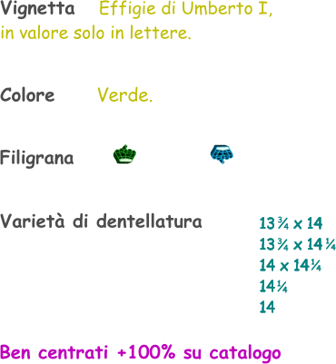 Colore       Verde. Varietà di dentellatura 13    x 14 13    x 14 14 x 14 14  14    1 4 1 4 Vignetta   Effigie di Umberto I, in valore solo in lettere. 3 4 3 4 1 4 Filigrana Ben centrati +100% su catalogo