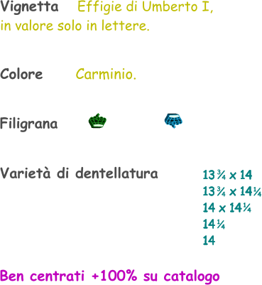 Varietà di dentellatura 13    x 14 13    x 14 14 x 14 14  14    1 4 1 4 Vignetta   Effigie di Umberto I, in valore solo in lettere. 3 4 3 4 1 4 Filigrana Colore       Carminio. Ben centrati +100% su catalogo