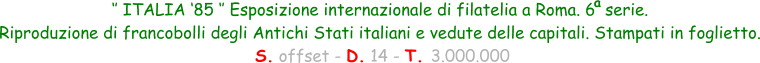 ‘’ ITALIA ‘85 ‘’ Esposizione internazionale di filatelia a Roma. 6  serie.  Riproduzione di francobolli degli Antichi Stati italiani e vedute delle capitali. Stampati in foglietto.  S. offset - D. 14 - T. 3.000.000 a
