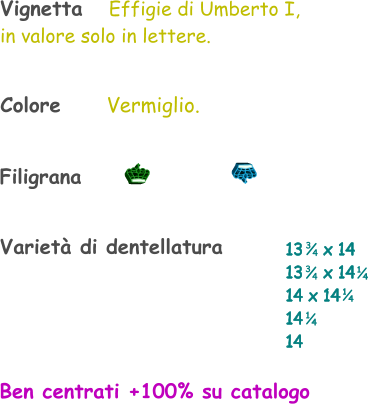 Varietà di dentellatura 13    x 14 13    x 14 14 x 14 14  14    1 4 1 4 Vignetta   Effigie di Umberto I, in valore solo in lettere. 3 4 3 4 1 4 Filigrana Colore       Vermiglio. Ben centrati +100% su catalogo
