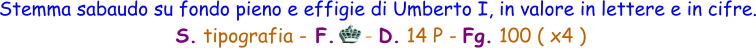 Stemma sabaudo su fondo pieno e effigie di Umberto I, in valore in lettere e in cifre.  S. tipografia - F.     - D. 14 P - Fg. 100 ( x4 )
