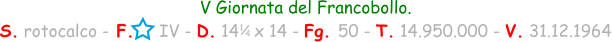 1 / 4 V Giornata del Francobollo. S. rotocalco - F.     IV - D. 14   x 14 - Fg. 50 - T. 14.950.000 - V. 31.12.1964